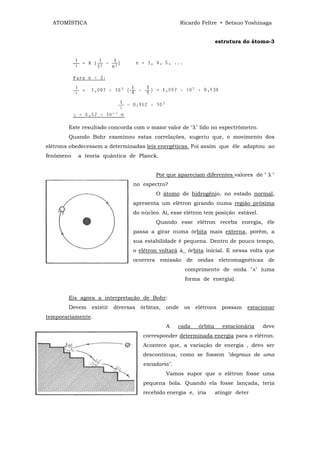 ATOMÍSTICA                                           Ricardo Feltre • Setsuo Yoshinaga


                                                                       estrutura do átomo-3




        Este resultado concorda com o maior valor de "λ" lido no espectrômetro.
        Quando Bohr examinou estas correlações, sugeriu que, o movimento dos
elétrons obedecessem a determinadas leis energéticas. Foi assim que êle adaptou ao
fenômeno   a teoria quântica de Planck.


                                           Por que apareciam diferentes valores de " λ "
                                 no espectro?
                                           O átomo de hidrogênio, no estado normal,
                                 apresenta um elétron girando numa região próxima
                                 do núcleo. Aí, esse elétron tem posição estável.
                                           Quando esse elétron receba energia, êle
                                 passa a girar numa órbita mais externa, porém, a
                                 sua estabilidade é pequena. Dentro de pouco tempo,
                                 o elétron voltará à_ órbita inicial. E nessa volta que
                                 ocorrera emissão de ondas eletromagnéticas de
                                                        comprimento de onda "A" (uma
                                                        forma de energia).


        Eis agora a interpretação de Bohr:
        Devem   existir   diversas   órbitas,   onde    os   elétrons    possam    estacionar
temporariamente.
                                                A   cada      órbita     estacionária   deve
                                      corresponder determinada energia para o elétron.
                                      Acontece que, a variação de energia , devo ser
                                      descontínua, como se fossem "degraus de uma
                                      escadaria".
                                                Vamos supor que o elétron fosse uma
                                      pequena bola. Quando ela fosse lançada, teria
                                      recebido energia e, iria         atingir deter
 