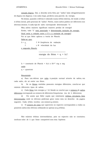 ATOMÍSTICA                                        Ricardo Feltre • Setsuo Yoshinaga


        minado degrau. Daí, a descida seria feita por "saltos" (não obrigatóriamente
de degrau em degrau), e em cada etapa, perderia uma parcela da energia.
        No átomo, quando o elétron é colocado numa órbita externa, ele tende a voltar
à órbita inicial, pelo processo de "saltos". Porém, esses saltos podem ser diferentes nos
diversos átomos. A cada tipo de salto corresponde determinado "λ".
        Mas, saltos maiores significam maiores perdas de energia!
        Então, todo "λ" está associado a determinada variação de energia.
        Qual seria a relação entre o "λ" e a variação de energia?
        Foi aí que Bohr aplicou a teoria de Planck:
        Sabe-se que:
        λ= c                f     freqüência de radiação
             f             c      velocidade da luz
        e segundo Planck:
                                ________________________________
                                energia do fóton = q = h.f
                                __________________________________


        h = constante de Planck = 6,6 x IO-27 erg x seg
        onde:
        q = quantum


        Resumindo:
        a)   Para um elétron que volta à posição normal através de saltos, em
cada salto, ele só emite um fóton.
        b)       Se os fótons emitidos possuem energias diferentes, conclui-se que
existem diferentes tipos de saltos.
        c)   Cada fóton tem energia q = h.f donde se conclui que o número de saltos
diferentes corresponde ao número de diferentes frequências (ou de λ diferentes).
        d)       Foi assim que Bohr supôs que existissem órbitas circulares bem
determinadas onde os elétrons poderiam girar como esta no desenho             da pagina
seguinte. Cada órbita recebeu um número n inteiro.
        e)   O número de raias que aparecem no espectro correspondem a todos os
possíveis saltos dos elétrons utilizando-se apenas as n órbitas.




        Não existem órbitas intermediárias, pois no espectro não se constatou
nenhum valor de λ que fosse compatível com essa hipótese.
 