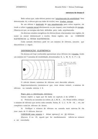 ATOMÍSTICA                                          Ricardo Feltre • Setsuo Yoshinaga


                                                                   estrutura do átomo-3


           Bohr achou que, cada elétron possui sua "arquibancada de estabilidade" bem
determinada. Aí, o elétron gira em redor do núcleo, sem irradiar energia.
           Se um elétron é deslocado de sua arquibancada para outra superior, ele
tende a voltar à posição inicial (diretamente ou por etapas), com irradiação de energia.
Observa-se que, as energias são bem definidas para cada arquibancada.
           Os diversos estados energéticos do elétron,foram relacionados com regiões, de
maior ou menor distância,até o núcleo. Estas regiões, são                as   CAMADAS
ELETRÔNICAS ou NÍVEIS ELETRÔNICOS.
           Cada camada eletrônica pode ter um máximo de elétrons, assunto            que
discutiremos a seguir.


           DISTRIBUIÇÃO ELETRÔNICA
           Os átomos até hoje conhecidos apresentam seus elétrons em camadas, tendo
um máximo de 7 camadas de estabilidade, denominadas: K, L, M, N, 0, P e Q.




           O cálculo desses máximos de elétrons será discutido adiante.
           Experimentalmente, constatou-se que, num átomo estável, o máximo de
elétrons        na camada externa é 8.


           Regra para a distribuição eletrônica:
           Vamos repetir a regra que foi dada no capítulo 2 do LIVRO I.
           a)     Preencha as camadas na ordem:_K, L, M, N, ... etc. Nessa ordem, coloque
o máximo de elétrons que aceita cada camada. Assim, K - 2, L - 8, M - 18, ... etc, até
completar o total de elétrons do átomo.
           b)     Verifique o número de elétrons na camada mais externa. Se ela
tiver mais de 8 elétrons deve-se:
           CANCELAR esse número e          deixar apenas 8 ou 18 elétrons.
           (Escreve 8 ou 18; aquele que for imediatamente             inferior ao número
a ser cancelado).
 