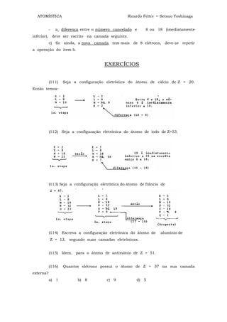 ATOMÍSTICA                                       Ricardo Feltre • Setsuo Yoshinaga


           -   a_ diferença entre o número cancelado e      8 ou 18 (imediatamente
inferior), deve ser escrito na camada seguinte.
           c) Se ainda, a nova camada tem mais de 8 elétrons,        deve-se repetir
a operação do item b.


                                       EXERCÍCIOS


           (111)   Seja a configuração eletrônica do átomo de cálcio de Z = 20.
Então temos:




           (112) Seja a configuração eletrônica do átomo de iodo de Z=53.




           (113) Seja a configuração eletrônica do átomo de frâncio de




           (114) Escreva a configuração eletrônica do átomo de     alumínio de
           Z = 13, segundo suas camadas eletrônicas.


           (115) Idem, para o átomo de antimônio de Z = 51.


           (116)   Quantos elétrons possui o átomo de Z = 37 na sua camada
externa?
           a) 1          b) 8           c) 9           d) 5
 