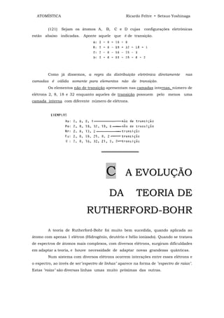 ATOMÍSTICA                                       Ricardo Feltre • Setsuo Yoshinaga


        (121)   Sejam os átomos A,      B,   C e D cujas     configurações eletrônicas
estão abaixo indicadas. Aponte aquele que é de transição.




        Como já dissemos, a regra da distribuição eletrônica diretamente            nas
camadas é válida somente para elementos não de transição.
        Os elementos não de transição apresentam nas camadas internas, número de
elétrons 2, 8, 18 e 32 enquanto aqueles de transição possuem        pelo   menos   uma
camada interna com diferente número de elétrons.




                                      ══════════════




                                        C          A EVOLUÇÃO

                                          DA             TEORIA DE
                              RUTHERFORD-BOHR
        A teoria de Rutherford-Bohr foi muito bem sucedida, quando aplicada ao
átomo com apenas 1 elétron (Hidrogênio, deutério e hélio ionizado). Quando se tratava
de espectros de átomos mais complexos, com diversos elétrons, surgiram dificuldades
em adaptar a teoria, e houve necessidade de adaptar novas grandezas quânticas.
        Num sistema com diversos elétrons ocorrem interações entre esses elétrons e
o espectro, ao invés de ser"espectro de linhas" aparece na forma de "espectro de raias".
Estas "raias" são diversas linhas umas muito próximas das outras.
 