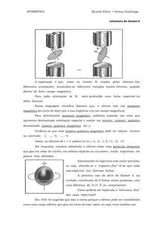 ATOMÍSTICA                                       Ricardo Feltre • Setsuo Yoshinaga


                                                                 estrutura do átomo-3




        A explicação    é que,   como   os   vetores   H   criados   pelos   elétrons têm
diferentes orientações, acumulam-se diferentes energias nesses elétrons, quando
dentro de forte campo magnético.
        Para cada orientação de H,           será produzida uma linha espectral no
efeito Zeeman.
        Numa linguagem científica dizemos que, o elétron tem um momento
magnético (ao invés de dizer que a sua trajetória cria um campo magnético).
        Para determinado momento magnético, podemos associar um vetor que
apresenta determinada orientação espacial e recebe um terceiro         número   quântico
denominado número quântico magnético (m ℓ ).
        Verificou-se que esse número quântico magnético pode ter valores inteiros
no intervalo: -ℓ, ..., 0, ..., +ℓ.
        Assim, os elétrons de ℓ = 3, podem ter m ℓ -3, -2, -1, 0, +1, +2, +3.
        Por enquanto, estamos admitindo o elétron como uma partícula elementar
que gira em redor do núcleo, em órbitas elípticas ou circulares, tendo trajetórias em
planos bem definidos.
                                         Examinando os espectros com maior precisão,
                                 ou seja, obtendo-se o "espectro fino" vê-se que cada
                                 raia espectral tem diversas linhas.
                                         A primeira raia da série de Balmer é, na
                                 verdade, constituída de 2 linhas muito próximas, com
                                 uma diferença de 0,14 Ǻ no comprimento.
                                         Como poderia ser explicada a "estrutura fina"
                                 das raias espectrais?
        Em 1925 foi sugerido que isso o corria porque o elétron pode ser considerado
como uma carga esférica que gira em torno do eixo axial, ou seja, teria também um
 