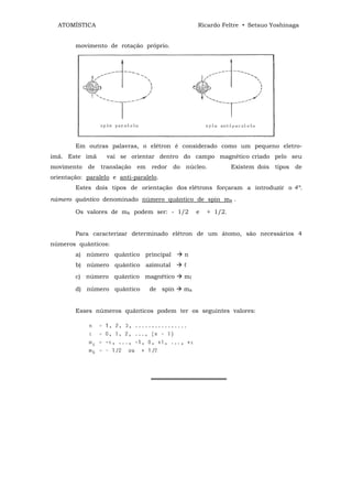 ATOMÍSTICA                                         Ricardo Feltre • Setsuo Yoshinaga


        movimento de rotação próprio.




        Em outras palavras, o elétron é considerado como um pequeno eletro-
imã. Este imã      vai se orientar dentro do campo magnético criado pelo seu
movimento   de   translação   em   redor   do   núcleo.           Existem dois   tipos   de
orientação: paralelo e anti-paralelo.
        Estes dois tipos de orientação dos elétrons forçaram a introduzir o 4º.
número quântico denominado número quântico de spin ms .

        Os valores de ms podem ser: - 1/2            e   + 1/2.


        Para caracterizar determinado elétron de um átomo, são necessários 4
números quânticos:
        a) número quântico principal            n
        b) número quântico azimutal             ℓ
        c) número quântico magnético            mℓ

        d) número quântico         de spin      ms


        Esses números quânticos podem ter os seguintes valores:




                                   ══════════════════
 