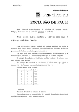ATOMÍSTICA                                       Ricardo Feltre • Setsuo Yoshinaga


                                                                  estrutura do átomo-3



                                     D             PRINCÍPIO DE

                            EXCLUSÃO DE PAULI
        Após   examinar    cuidadosamente     os   espectros   de    diversos   átomos,
Wolfgang Pauli enunciou o conhecido princípio da exclusão.


        Num átomo nunca existem 2 elétrons com seus 4
números quânticos iguais.


        Para você entender melhor, imagine um sistema telefônico que utiliza 4
números. Será preciso discar 4 números para determinar um aparelho. No elétron
precisamos de 4 números quânticos para determiná-lo.
        Por outro lado, neste sistema telefônico não existem 2 aparelhos com os 4
números iguais, limitando-se o número de aparelhos que o sistema comporta.
        O principio da exclusão de Pauli limita também o número de elétrons que
cada camada pode admitir.
        Por exemplo: Na camada L (n = 2) teremos os valores de ℓ = 0 e 1 pois, o
máximo é (n - 1) . Ainda mℓ tem suas limitações desde -ℓ a + ℓ.
        Teremos então estes elétrons:




        Conclusão:
        A camada "L",admite no máximo 8 elétrons.
        Os detalhes sobre as conseqüências do principio da exclusão são de Pauli
serão estudadas adiante, neste mesmo capítulo.
 