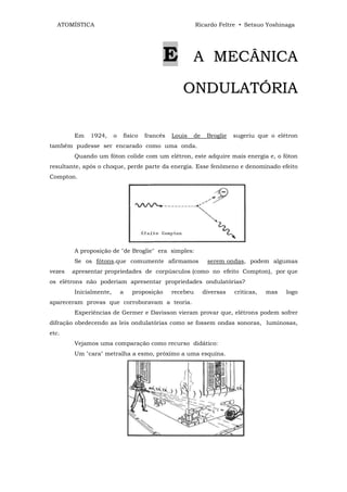 ATOMÍSTICA                                             Ricardo Feltre • Setsuo Yoshinaga




                                             E         A MECÂNICA

                                                  ONDULATÓRIA

        Em   1924,      o   físico   francês   Louis   de    Broglie   sugeriu que o elétron
também pudesse ser encarado como uma onda.
        Quando um fóton colide com um elétron, este adquire mais energia e, o fóton
resultante, após o choque, perde parte da energia. Esse fenômeno e denominado efeito
Compton.




        A proposição de "de Broglie" era simples:
        Se os fótons.que comumente afirmamos                 serem ondas, podem algumas
vezes   apresentar propriedades de corpúsculos (como no efeito Compton), por que
os elétrons não poderiam apresentar propriedades ondulatórias?
        Inicialmente,       a   proposição     recebeu      diversas   criticas,   mas   logo
apareceram provas que corroboravam a teoria.
        Experiências de Germer e Davisson vieram provar que, elétrons podem sofrer
difração obedecendo as leis ondulatórias como se fossem ondas sonoras, luminosas,
etc.
        Vejamos uma comparação como recurso didático:
        Um "cara" metralha a esmo, próximo a uma esquina.
 