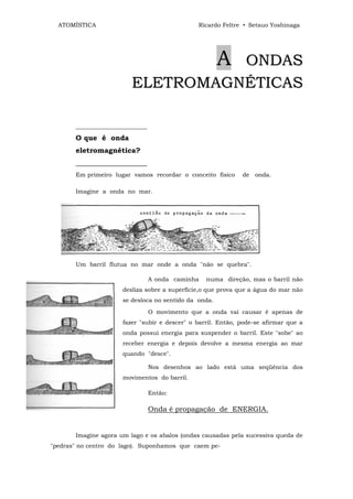 ATOMÍSTICA                                    Ricardo Feltre • Setsuo Yoshinaga




                                   ONDAS               A
                         ELETROMAGNÉTICAS

       ________________________
       O que é onda
       eletromagnética?
       ____________________
       Em primeiro lugar vamos recordar o conceito físico     de onda.

       Imagine a onda no mar.




       Um barril flutua no mar onde a onda "não se quebra".

                                  A onda caminha   numa direção, mas o barril não
                      desliza sobre a superfície,o que prova que a água do mar não
                      se desloca no sentido da onda.
                                  O movimento que a onda vai causar é apenas de
                      fazer "subir e descer" o barril. Então, pode-se afirmar que a
                      onda possui energia para suspender o barril. Este "sobe" ao
                      receber energia e depois devolve a mesma energia ao mar
                      quando "desce".

                                  Nos desenhos ao lado está uma seqüência dos
                      movimentos do barril.

                                  Então:

                                  Onda é propagação de ENERGIA.


       Imagine agora um lago e os abalos (ondas causadas pela sucessiva queda de
"pedras" no centro do lago). Suponhamos que caem pe-
 