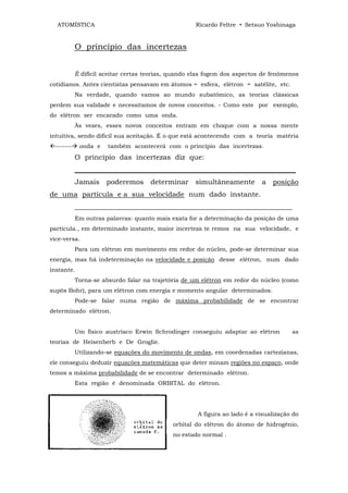 ATOMÍSTICA                                        Ricardo Feltre • Setsuo Yoshinaga


           O princípio das incertezas


           É difícil aceitar certas teorias, quando elas fogem dos aspectos de fenômenos
cotidianos. Antes cientistas pensavam em átomos = esfera, elétron = satélite, etc.
           Na verdade, quando vamos ao mundo subatômico, as teorias clássicas
perdem sua validade e necessitamos de novos conceitos. - Como este por exemplo,
do elétron ser encarado como uma onda.
           Às vezes, esses novos conceitos entram em choque com a nossa mente
intuitiva, sendo difícil sua aceitação. É o que está acontecendo com a teoria matéria
-------    onda e    também acontecerá com o princípio das incertezas.
           O princípio das incertezas diz que:
           _______________________________________________________________
           Jamais    poderemos determinar simultâneamente                  a posição
de uma partícula e a sua velocidade num dado instante.
           ______________________________________________________________
           Em outras palavras: quanto mais exata for a determinação da posição de uma
partícula., em determinado instante, maior incerteza te remos na sua velocidade, e
vice-versa.
           Para um elétron em movimento em redor do núcleo, pode-se determinar sua
energia, mas há indeterminação na velocidade e posição desse elétron, num dado
instante.
           Torna-se absurdo falar na trajetória de um elétron em redor do núcleo (como
supôs Bohr), para um elétron com energia e momento angular determinados.
           Pode-se falar numa região de máxima probabilidade de se encontrar
determinado elétron.


           Um físico austríaco Erwin Schrodinger conseguiu adaptar ao elétron         as
teorias de Heisenberb e De Groglie.
           Utilizando-se equações do movimento de ondas, em coordenadas cartezianas,
ele conseguiu deduzir equações matemáticas que deter minam regiões no espaço, onde
temos a máxima probabilidade de se encontrar determinado elétron.
           Esta região é denominada ORBITAL do elétron.




                                                     A figura ao lado é a visualização do
                                            orbital do elétron do átomo de hidrogênio,
                                            no estado normal .
 