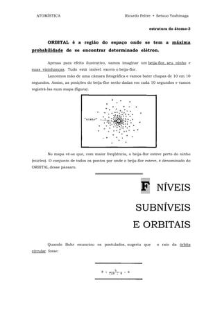 ATOMÍSTICA                                     Ricardo Feltre • Setsuo Yoshinaga


                                                              estrutura do átomo-3


        ORBITAL é a região do espaço onde se tem a máxima
probabilidade de se encontrar determinado elétron.

        Apenas para efeito ilustrativo, vamos imaginar um beija-flor, seu ninho e
suas vizinhanças. Tudo está imóvel exceto o beija-flor.
        Lancemos mão de uma câmara fotográfica e vamos bater chapas de 10 em 10
segundos. Assim, as posições do beija-flor serão dadas em cada 10 segundos e vamos
registrá-las num mapa (figura).




        No mapa vê-se que, com maior freqüência, o beija-flor esteve perto do ninho
(núcleo). O conjunto de todos os pontos por onde o beija-flor esteve, é denominado do
ORBITAL desse pássaro.
                                  ══════════════════



                                                          F       NÍVEIS

                                                       SUBNÍVEIS
                                                      E ORBITAIS
        Quando Bohr enunciou os postulados, sugeriu que            o raio da órbita
circular fosse:
 