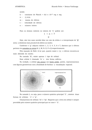 ATOMÍSTICA                                        Ricardo Feltre • Setsuo Yoshinaga


         sendo:
         h -      constante de Planck = 6,6 x 10-27 erg x seg
         π -      3,1416
         m -      massa do elétron
         v -   velocidade do elétron
         n -      número inteiro


         Para os átomos estáveis os valores de "n" podem ser:
                                          1 < n < 7
                                               2
         Hoje, não tem mais sentido falar em raio da órbita e a interpretação de "R"
seria: a distância mais provável do elétron ao núcleo.
         Conforme o "n" adquira valores 1, 2, 3, 4, 5, 6 e 7, dizemos que o elétron
pertence às camadas ou níveis K, L, M, N, O, P e Q respectivamente.
         Pela equação de Bohr vê-se que, quanto maior o "n", o elétron encontra-se
mais afastado do núcleo.
         Na camada "K", existe apenas 1 tipo de orbital.
         Esse orbital é chamado "ls" e       tem forma esférica.
         Na verdade, o orbital não possui um limite nítido, porém, representaremos
com figuras geométricas com a finalidade de facilitar a visualização espacial.




         Na camada L, ou seja, para o número quântico principal "2" , existem duas
formas de orbitais: "s" e "p".
         Chamaremos de orbitais "2s" e "2p". Reparem que a letra do orbital é sempre
precedida pelo número quântico principal que no caso é "2".
 