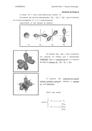 ATOMÍSTICA                                         Ricardo Feltre • Setsuo Yoshinaga


                                                                      estrutura do átomo-3
         0 orbital "2s" é uma corôa esférica que envolve "ls".
         Os orbitais "2p" são três, denominados: "2px ", "2py " e "2pz ", que se orientam
em 3 eixos triortogonais "x", "y e "z" respectivamente.
         Cada orbital "p" tem formato de halteres.




                                             Os orbitais "2px", "2py", e "2pz" constituem
                                    um    conjunto   de    orbitais    que   é   denominado
                                    SUBNÍVEL. Este é o subnível 2p que e o conjunto
                                    de todos os orbitais 2p (2px, 2py e 2pz).




                                             O conjunto       dos      subníveis de mesmo
                                    número quântico principal          definem a camada
                                    ou nível eletrônico.




                                             Neste caso temos:
 