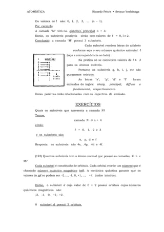 ATOMÍSTICA                                          Ricardo Feltre • Setsuo Yoshinaga


         Os valores de ℓ     são: 0, 1, 2, 3, ... (n - 1).
         Por exemplo:
         A camada "M" tem no. quântico principal n = 3.
         Então, os subníveis possíveis       serão com valores de ℓ = 0, l e 2.
         Conclusão: a camada "M" possui 3 subníveis.
                                                Cada subnível recebeu letras do alfabeto
                                       conforme seja o seu número quântico azimutal ℓ
                                  (veja a correspondência ao lado) .
                                           Na prática só se conhecem valores de ℓ ≤ 3
                                  para os átomos estáveis.
                                           Portanto os subníveis g, h, i, j, etc são
                                  puramente teóricos.
                                           As   letras   "s",   "p",     "d"   e    "f"    foram
                                  extraídas do inglês:    sharp,       principal,     diffuse   e
                                       fundamental, respectivamente.
         Estas palavras estão relacionadas com os espectros de emissão.


                                         EXERCÍCIOS
         Quais os subníveis que apresenta a camada N?
         Temos:
                                        camada N         n= 4
         então:
                                        ℓ = 0, 1, 2 e 3
          e os subníveis são:
                                            s, p, d e f
         Resposta: os subníveis são 4s, .4p, 4d e 4f.



         (123) Quantos subníveis tem o átomo normal que possui as camadas K. L e
M?
         Cada subnível é constituído de orbitais. Cada orbital recebe um número que é
chamado número quântico magnético (mℓ). A mecânica quântica garante que os
valores de mℓ so podem ser - ℓ, ..., -1, 0, +1, ..., + ℓ (todos inteiros).


         Então, o subnível d cujo valor de ℓ. = 2 possui orbitais cujos números
quânticos magnéticos são:
         -2, -1, 0, +1, +2.


         0   subnível d possui 5 orbitais.
 