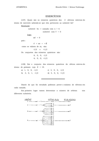 ATOMÍSTICA                                          Ricardo Feltre • Setsuo Yoshinaga




                                         EXERCÍCIOS
        (127)    Quais são os números quânticos dos               2    elétrons externos do
átomo de mercúrio sabendo-se que eles pertencem ao subnível 6s?
        Resolução:
                  subnível 6s -> camada com n = 6
                                      subnível com ℓ = 0
                 Logo:
                         mℓ = 0
        pois :
                         -ℓ < mℓ < + ℓÍ
         como os valores de ms são:
                         -1/2    e    +1/2
        Os conjuntos dos números quânticos são:
                         6, 0, 0, -1/2
                         6, 0, 0, +1/2


        (128)    Dar o   conjunto     dos números     quânticos       do    elétron externo do
átomo de potássio cujo Z = 19.
        a) 1, 0, 0, -1/2                     c) 4, 0, 0, -1/2
        b)   3, 0, 1, -1/2                   d) 4, 0, 0, +1/2


                                     ════════════════════


        Diante do que foi estudado podemos prever o máximo de elétrons em
cada camada.
        Em primeiro      lugar   vamos   determinar    o   número      de    orbitais     nos
diferentes subníveis.
 