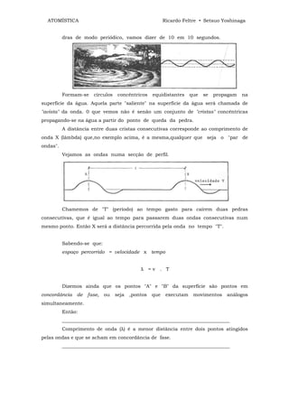 ATOMÍSTICA                                             Ricardo Feltre • Setsuo Yoshinaga


          dras de modo periódico, vamos dizer de 10 em 10 segundos.




          Formam-se    círculos    concêntricos    equidistantes     que   se   propagam   na
superfície da água. Aquela parte "saliente" na superfície da água será chamada de
"avista" da onda. 0 que vemos não é senão um conjunto de "cristas" concêntricas
propagando-se na água a partir do ponto de queda da pedra.
          A distância entre duas cristas consecutivas corresponde ao comprimento de
onda X (lâmbda) que,no exemplo acima, é a mesma,qualquer que seja o "par de
ondas".
          Vejamos as ondas numa secção de perfil.




          Chamemos de "T" (período) ao tempo gasto para caírem duas pedras
consecutivas, que é igual ao tempo para passarem duas ondas consecutivas num
mesmo ponto. Então X será a distância percorrida pela onda no tempo "T".


          Sabendo-se que:
          espaço percorrido = velocidade x tempo


                                             λ =v . T


          Dizemos ainda que os pontos "A" e "B" da superfície são pontos em
concordância    de   fase,   ou   seja   ,pontos   que    executam    movimentos    análogos
simultaneamente.
          Então:
          _____________________________________________________________________
          Comprimento de onda (λ) é a menor distância entre dois pontos atingidos
pelas ondas e que se acham em concordância de fase.
          _____________________________________________________________________
 
