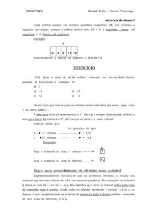 ATOMÍSTICA                                         Ricardo Feltre • Setsuo Yoshinaga


                                                                 estrutura do átomo-3
        Cada orbital possui um número quântico magnético mℓ, que recebeu a
seguinte convenção: sempre o orbital central tem: mℓ = 0; à esquerda          temos   mℓ
negativos e à direita mℓ positivos.
        Exemplo:
                                   d


                       -2     -1   0   +1 +2
        Evidentemente o orbital do subnível s tem mℓ = 0


                                           EXERCÍCIO

        (129)     Qual o valor de mℓ do orbital      colocado   na   extremidade direita,
quando se representa o subnível f ?
        a) 0
        b)   -3                          d) +3
        c) +2                             e)   -1


        Os elétrons que irão ocupar os orbitais serão indicados por setas para cima
↑ ou para baixo ↓ .
        A seta para cima (↑) representará o 1º. elétron a ocupar determinado orbital; a
seta para baixo (↓) indicará o 2º. elétron que se encontra num orbital.
        Sabe-se ainda que:
                                       no. quântico de spin
        ↑ —► 1º. elétron -------------------► - 1/2
        ↓ —►2º. elétron -------------------► + 1/2
                  Exemplos:


        Seja o subnível ls com 1 elétron --------


        Seja o subnível ls com 2 elétrons --------


        Regra para preenchimento de elétrons num subnível
        Experimentalmente constata-se que os primeiros elétrons, a ocupar um
subnível apresentam valores de mℓ e ms menores possíveis. Por exemplo: no subnível
d inicia-se com mℓ = -3 e ms = -1/2. Isto significa que, deve-se colocar setas para cima
da esquerda para a direita. Ainda todos os orbitais receberão 1 elétron ↑(-1/2) e, só
depois, é que completaremos os orbitais da esquerda para a direita (ordem crescente
de mℓ ) com os elétrons↓ (+1/2).
 