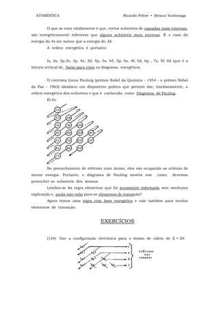 ATOMÍSTICA                                       Ricardo Feltre • Setsuo Yoshinaga


        O que se nota nitidamente é que, certos subníveis de camadas mais externas,
são energèticamente inferiores que alguns subníveis mais internos. É o caso da
energia do 4s ser menor que a energia do 3d.
        A ordem energética é portanto:


        Is, 2s, 2p,3s, 3p, 4s, 3d, 4p, 5s, 4d, 5p, 6s, 4f, 5d, 6p , 7s, 5f, 6d (que é a
leitura vertical de_ baixo para cima no diagrama energético).


        O cientista Linus Pauling (prêmio Nobel da Química - 1954 - e prêmio Nobel
da Paz - 1963) idealizou um dispositivo prático que permite dar, imediatamente, a
ordem energética dos subníveis e que é conhecida como Diagrama de Pauling.
        Ei-lo:




        No preenchimento de elétrons num átomo, eles vão ocupando os orbitais de
menor energia. Portanto, o diagrama de Pauling mostra nos            como     devemos
preencher os subníveis dos átomos.
        Lembra-se da regra elementar que foi puramente informada sem nenhuma
explicação e, ainda não valia para os elementos de transição?
        Agora temos uma regra com base energética e vale também para muitos
elementos de transição.


                                      EXERCÍCIOS


        (134) Dar a configuração eletrônica para o átomo de cálcio de Z = 20.
 