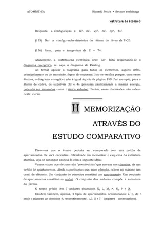 ATOMÍSTICA                                      Ricardo Feltre • Setsuo Yoshinaga


                                                               estrutura do átomo-3


        Resposta: a configuração é. ls2, 2s2, 2p6, 3s2, 3p6, 4s2.


        (135) Dar a configuração eletrônica do átomo de ferro de Z=26.


        (136) Idem, para o tungstênio de Z = 74.


        Atualmente, a distribuição eletrônica deve       ser   feita respeitando-se o
diagrama energético, ou seja, o diagrama de Pauling.
        Ao tentar aplicar o diagrama para todos os elementos, alguns deles,
principalmente os de transição, fogem do esquema. Isto se verifica porque, para esses
átomos, o diagrama energético não é igual àquele da página 159. Por exemplo, para o
átomo de cobre, os subníveis 3d e 4s possuem praticamente a mesma energia,
podendo ser encarados como 1 único subnível. Porém, essas discussões não cabem
neste curso.
                                    ═══════════════



                                   H        MEMORIZAÇÃO

                                                   ATRAVÉS DO
                     ESTUDO COMPARATIVO
        Dissemos que o átomo poderia ser           comparado com      um   prédio de
apartamentos. Se você encontrou dificuldade em memorizar o esquema da estrutura
atômica, veja se consegue associá-lo com a seguinte idéia:
        Vamos supor que elétrons são "pensionistas" que moram nos cômodos, de um
prédio de apartamentos. Ainda suponhamos que, num cômodo, cabem no máximo um
casal de elétrons. Um conjunto de cômodos constitui um apartamento. Um conjunto
de apartamentos constitui um andar. O conjunto dos andares compõe a estrutura
do prédio.
        O nosso prédio tem 7 andares chamados K, L, M, N, O, P e Q.
        Existem também, apenas, 4 tipos de apartamentos denominados: s, p, de f
onde o número de cômodos é, respectivamente, 1,3, 5 e 7 (ímpares consecutivos).
 