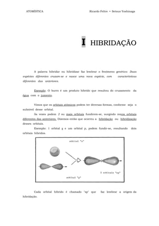 ATOMÍSTICA                                   Ricardo Feltre • Setsuo Yoshinaga




                                         I      HIBRIDAÇÃO


        A palavra hibridar ou hibridizar faz lembrar o fenômeno genético: Duas
espécies diferentes cruzam-se e nasce uma nova espécie, com        características
diferentes das anteriores.


        Exemplo: O burro é um produto híbrido que resultou do cruzamento       da
égua com o jumento.


        Vimos que os orbitais atômicos podem ter diversas formas, conforme seja o
subnível desse orbital.
        Às vezes podem 2 ou mais orbitais fundirem-se, surgindo novos orbitais
diferentes das anteriores. Dizemos então que ocorreu a hibridação ou hibridização
desses orbitais.
        Exemplo: 1 orbital s e um orbital p, podem fundir-se, resultando     dois
orbitais híbridos.




        Cada orbital híbrido é chamado "sp" que        faz lembrar a origem da
hibridação.
 