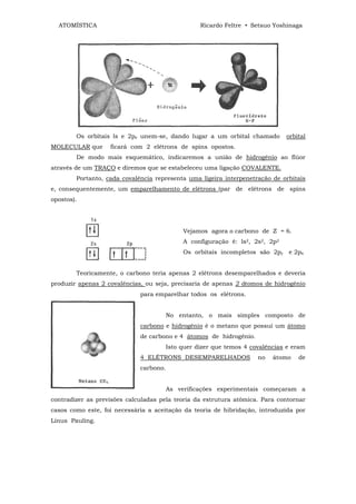 ATOMÍSTICA                                       Ricardo Feltre • Setsuo Yoshinaga




        Os orbitais ls e 2pz unem-se, dando lugar a um orbital chamado         orbital
MOLECULAR que      ficará com 2 elétrons de spins opostos.
        De modo mais esquemático, indicaremos a união de hidrogênio ao flúor
através de um TRAÇO e diremos que se estabeleceu uma ligação COVALENTE.
        Portanto, cada covalência representa uma ligeira interpenetração de orbitais
e, consequentemente, um emparelhamento de elétrons (par de elétrons de spins
opostos).




                                             Vejamos agora o carbono de Z = 6.
                                             A configuração é: ls2, 2s2, 2p2
                                             Os orbitais incompletos são 2py e 2px


        Teoricamente, o carbono teria apenas 2 elétrons desemparelhados e deveria
produzir apenas 2 covalências, ou seja, precisaria de apenas 2 átomos de hidrogênio
                             para emparelhar todos os elétrons.


                                        No entanto, o mais simples composto de
                             carbono e hidrogênio é o metano que possui um átomo
                             de carbono e 4 átomos de hidrogênio.
                                        Isto quer dizer que temos 4 covalências e eram
                             4 ELÉTRONS DESEMPARELHADOS               no   átomo   de
                             carbono.


                                        As verificações experimentais começaram a
contradizer as previsões calculadas pela teoria da estrutura atômica. Para contornar
casos como este, foi necessária a aceitação da teoria de hibridação, introduzida por
Linus Pauling.
 