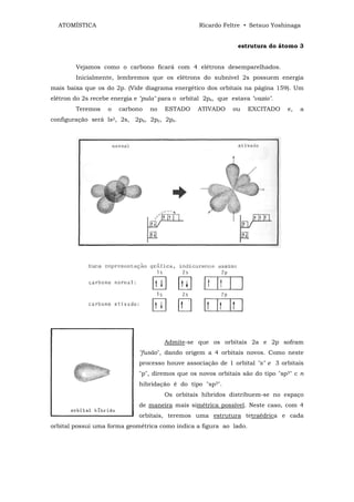 ATOMÍSTICA                                       Ricardo Feltre • Setsuo Yoshinaga


                                                                estrutura do átomo 3


        Vejamos como o carbono ficará com 4 elétrons desemparelhados.
        Inicialmente, lembremos que os elétrons do subnível 2s possuem energia
mais baixa que os do 2p. (Vide diagrama energético dos orbitais na página 159). Um
elétron do 2s recebe energia e "pula" para o orbital 2pz, que estava "vazio".
        Teremos    o   carbono    no   ESTADO     ATIVADO      ou   EXCITADO    e,   a
configuração será ls2, 2s, 2px, 2py, 2pz.




                                       Admite-se que os orbitais 2a e 2p sofram
                              "fusão", dando origem a 4 orbitais novos. Como neste
                              processo houve associação de 1 orbital "s" e 3 orbitais
                              "p", diremos que os novos orbitais são do tipo "sp3" c n
                              hibridação ê do tipo "sp3".
                                       Os orbitais híbridos distribuem-se no espaço
                              de maneira mais simétrica possível. Neste caso, com 4
                              orbitais, teremos uma estrutura tetraédrica e cada
orbital possui uma forma geométrica como indica a figura ao lado.
 