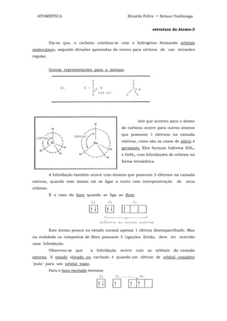 ATOMÍSTICA                                         Ricardo Feltre • Setsuo Yoshinaga


                                                                      estrutura do átomo-3


            Diz-se que, o carbono combina-se com o hidrogênio formando orbitais
moleculares, segundo direções apontadas do centro para vértices de um tetraedro
regular.


            Outras representações para o metano.




                                                           Isto que ocorreu para o átomo
                                                  de carbono ocorre para outros átomos
                                                  que possuem 1 elétrons na camada
                                                  externa, como são os casos de silício é
                                                  germânio. Eles formam hidretos SiH4,
                                                  e GeH4, com hibridações de orbitais na
                                                  forma tetraédrica.


            A hibridação também ocorre com átomos que possuem 3 elétrons na camada
externa, quando esse átomo vai se ligar a outro com interpenetração                de   seus
orbitais.
            É o caso do boro quando se liga ao flúor.




            Este átomo possui no estado normal apenas 1 elétron desemparelhado. Mas
na realidade os compostos de Boro possuem 3 1igações. Então, deve ter ocorrido
uma hibridação.
            Observou-se   que    a   hibridação   ocorre   com   os    orbitais   da camada
externa. 0 estado ativado ou excitado é quando um elétron de orbital completo
"pula" para um orbital vazio.
            Para o boro excitado teremos:
 