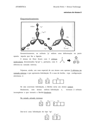 ATOMÍSTICA                                         Ricardo Feltre • Setsuo Yoshinaga


                                                                   estrutura do átomo-3



         Esquematicamente:




         Geometricamente,    os   orbitais   "p"   sofrem   uma    deformação   na   parte
oposta   àquela que faz a ligação.
         0 átomo de flúor ficará com 3 orbitais
moleculares denominados ‫ﯕ‬p-sp2 e, portanto, com 6
elétrons na camada externa.


         Vejamos, ainda, um caso especial de um átomo com apenas 2 elétrons na
camada externa e que apresenta hibridação. É o caso do berílio, cuja configuração
eletrônica é:




         Se não ocorresse hibridação, o Berílio seria um átomo estável.
         Realmente,   este    átomo    sofrerá hibridação     e,      teremos 2 orbitais
incompletos o que tornará o Berílio bivalente.


         No estado ativado teremos:




         Dar-se-á uma hibridação do tipo "sp".
 