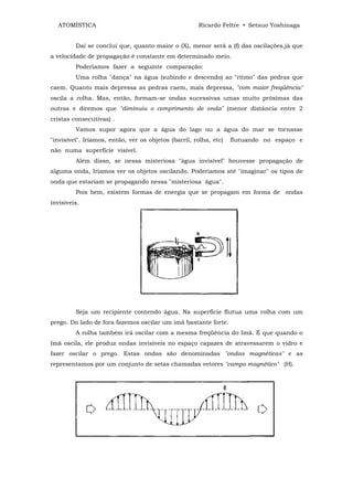 ATOMÍSTICA                                          Ricardo Feltre • Setsuo Yoshinaga


         Daí se conclui que, quanto maior o (X), menor será a (f) das oscilações,já que
a velocidade de propagação é constante em determinado meio.
         Poderíamos fazer a seguinte comparação:
         Uma rolha "dança" na água (subindo e descendo) ao "ritmo" das pedras que
caem. Quanto mais depressa as pedras caem, mais depressa, "com maior freqüência"
oscila a rolha. Mas, então, formam-se ondas sucessivas umas muito próximas das
outras e diremos que "diminuiu o comprimento de onda" (menor distância entre 2
cristas consecutivas) .
         Vamos supor agora que a água do lago ou a água do mar se tornasse
"invisível". Iríamos, então, ver os objetos (barril, rolha, etc)   flutuando no espaço e
não numa superfície visível.
         Além disso, se nessa misteriosa "água invisível" houvesse propagação de
alguma onda, Iríamos ver os objetos oscilando. Poderíamos até "imaginar" os tipos de
onda que estariam se propagando nessa "misteriosa água".
         Pois bem, existem formas de energia que se propagam em forma de ondas
invisíveis.




         Seja um recipiente contendo água. Na superfície flutua uma rolha com um
prego. Do lado de fora fazemos oscilar um imã bastante forte.
         A rolha também irá oscilar com a mesma freqüência do Imã. É que quando o
Imã oscila, ele produz ondas invisíveis no espaço capazes de atravessarem o vidro e
fazer oscilar o prego. Estas ondas são denominadas "ondas magnéticas" e as
representamos por um conjunto de setas chamadas vetores "campo magnético" (H).
 