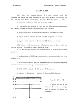 ATOMÍSTICA                                       Ricardo Feltre • Setsuo Yoshinaga


                                         EXERCÍCIOS

        (137)     Cloro   tem   número   atômico   17   e   peso   atômico      35,5.   Os
números      de massa dos dois     isótopos do cloro que ocorrem na natureza são
35 e 37. Em vista destas informações, qual das afirmações abaixo é falsa:
        a) todos os núcleos do cloro tem a mesma carga.


        b)      os núcleos dos átomos de cloro tem um diâmetro aproximadamente
10.000 vezes menor que o diâmetro dos átomos de cloro completos.


        c) praticamente, toda massa do átomo de cloro se concentra no núcleo.


        d) alguns átomos naturais de cloro contém 18 prótons no núcleo.


        e) alguns átomos naturais de cloro contém 20 nêutrons no núcleo.


        (138)    Ainda,   tendo em vista as   informações sobre o cloro,         dadas na
questão anterior, qual das afirmações abaixo e falsa?
        a)    os dois isótopos de cloro têm essencialmente as mesmas propriedades
químicas.


        b) a abundância do Cl-35 é aproximadamente três vezes maior do que a do
isótopo Cl-37.


        c)    a abundância relativa dos dois isótopos do cloro é praticamente a mesma
em todos os compostos de cloro que ocorrem na natureza.


        d) 6,02 x I023 moléculas de Cl2 pesam 71,0 gramas.


        e) o átomo de cloro possui 17 prótons, 17 elétrons e 18,5 nêutrons.




                                                                Questões 139 a 142


                                                                0 gráfico ao lado é um
                                                    diagrama de níveis de energia
                                                    para    o    elétron   no   átomo   de
                                                    hidrogênio.
 