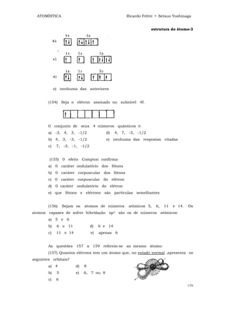ATOMÍSTICA                                        Ricardo Feltre • Setsuo Yoshinaga


                                                                estrutura do átomo-3




             e) nenhuma das anteriores


        (154) Seja o elétron assinado no subnível 4f.




        0 conjunto de seus 4 números quânticos é:
        a) -3, 4, 3, -1/2                d)    4, 7, -3, -1/2
        b) 4, 3, -3, -1/2                e) nenhuma das respostas citadas
        c)    7, -3, -1, -1/2


        (155) 0 efeito Compton confirma:
        a) 0 caráter ondulatório dos fótons
        b) 0 caráter corpuscular dos fótons
        c) 0 caráter corpuscular do elétron
        d) 0 caráter ondulatório do elétron
        e) que fótons e elétrons são partículas semelhantes


        (156)     Sejam os   átomos de números       atômicos 5,   6,   11   e 14.   Os
atomos capazes de sofrer hibridação sp3 são os de números atômicos:
        a) 5 e 6
        b)    6 e 11             d)   6 e 14
        c)    11 e 14            e)   apenas 6


        As questões 157 a 159 referem-se ao mesmo átomo:
        (157) Quantos elétrons tem um átomo que, no estado normal ,apresenta os
seguintes orbitais?
        a) 4            d)   8
        b)    5         e)   6, 7 ou 8
        c)    6
                                                                                     179
 