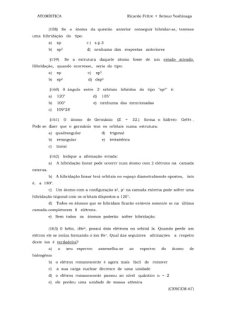 ATOMÍSTICA                                                      Ricardo Feltre • Setsuo Yoshinaga


           (158) Se o átomo da questão anterior conseguir hibridar-se, teremos
uma hibridação do tipo:
           a)   sp                   c) sp3
           b)   sp2                  d) nenhuma das respostas anteriores

           (159)      Se a estrutura daquele átomo fosse de um estado ativado,
Hibridação, quando ocorresse, seria do tipo:
           a)   sp                   c)     sp3
           b)   sp2                  d) dsp3

           (160) 0 ângulo entre 2 orbitais híbridos do tipo "sp2" é:
           a)   120°                       d)     105°
           b)   100°                       e) nenhuma das mencionadas
           c)   109°28'

           (161)      0     átomo    de Germânio           (Z     =    32.)     forma o hidreto     GeH4 .
Pode se dizer que o germânio tem os orbitais numa estrutura:
           a) quadrangular                       d)    trigonal
           b)   retangular                        e)   tetraédrica
           c)   linear

           (162) Indique a afirmação errada:
           a)   A hibridação linear pode ocorrer num átomo com 2 elétrons na camada
externa.
           b)   A hibridação linear terá orbitais no espaço diametralmente opostos,                     isto
é, a 180°.
           c)   Um átomo com a configuração s2, p1 na camada externa pode sofrer uma
hibridação trigonal com os orbitais dispostos a 120°.
           d)   Todos os átomos que se hibridam ficarão estáveis somente se na última
camada-completarem 8 elétrons.
           e) Nem todos os átomos poderão sofrer hibridação.


           (163) 0 hélio, 2He4, possui dois elétrons no orbital ls. Quando perde um
elétron ele se ioniza formando o íon He+. Qual das seguintes                       afirmações   a respeito
deste íon é verdadeira?
           a)    o        seu   espectro        assemelha-se          ao      espectro   do     átomo    de
hidrogênio
           b) o elétron remanescente é agora mais fácil de remover
           c)   a sua carga nuclear decresce de uma unidade
           d) o elétron remanescente passou ao nível quântico n = 2
           e) ele perdeu uma unidade de massa atômica
                                                                                              (CESCEM-67)
 