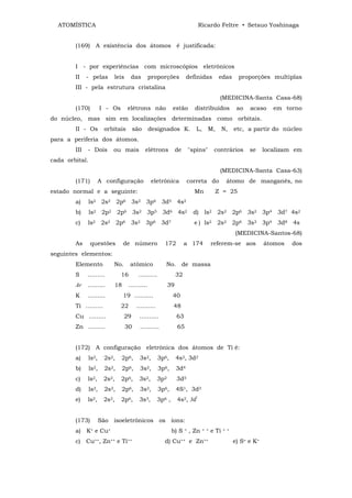 ATOMÍSTICA                                                                 Ricardo Feltre • Setsuo Yoshinaga


        (169) A existência dos átomos é justificada:


        I - por experiências com microscópios eletrônicos
        II    - pelas       leis      das         proporções           definidas           edas        proporções multiplas
        III - pela estrutura cristalina
                                                                                           (MEDICINA-Santa Casa-68)
        (170)          I - Os      elétrons não               estão         distribuídos              ao   acaso     em torno
do núcleo, mas sim em localizações determinadas como orbitais.
        II - Os         orbitais        são       designados K.              L,     M,         N,    etc, a partir do núcleo
para a periferia dos átomos.
        III   - Dois        ou mais           elétrons           de       "spins"        contrários        se     localizam em
cada orbital.
                                                                                           (MEDICINA-Santa Casa-63)
        (171)          A configuração              eletrônica          correta do               átomo de manganês, no
estado normal e a seguinte:                                                 Mn           Z = 25
        a)      ls2 2s2 2p6 3s2 3p6 3d5 4s2
        b)      ls2 2p2 2p6 3s2 3p5 3d6 4s2                                d) ls2 2s2 2p6 3s2 3p4 3d7 4s2
        c)    ls2 2s2 2p6 3s2 3p6 3d7                                       e ) ls2 2s2 2p6 3s3 3p4 3d8 4s
                                                                                                     (MEDICINA-Santos-68)
        As      questões         de número               172          a 174             referem-se aos            átomos   dos
seguintes elementos:
        Elemento            No.      atômico              No. de massa
        S     .........         16        ..........             32
        Ar    .........     18       ..........             39
        K     .........          19 ..........                40
        Ti .........            22       ..........           48
        Cu .........              29      ..........             63
        Zn .........               30      ..........            65


        (172) A configuração eletrônica dos átomos de Ti é:
        a)      ls2,    2s2,    2p6,      3s2,         3p6,      4s2, 3d2
        b)      ls2,     2s2,   2p6,       3s2,        3p6,      3d4
        c)    ls2,      2s2,    2p6,      3s2,        3p2        3d5
        d)      ls2,     2s2,   2p6,       3s2,        3p6,      4S1, 3d3
        e)    ls2,      2s2,    2p6,      3s3,        3p6 ,      4s2, 3dl


        (173)          São isoeletrônicos os íons:
        a) K+ e Cu+                                           b) S    =   , Zn    + +   e Ti   + +


        c) Cu++, Zn++ e Ti++                             d) Cu++ e Zn++                              e) S= e K+
 