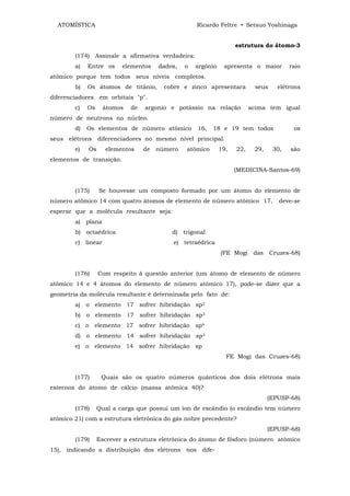 ATOMÍSTICA                                        Ricardo Feltre • Setsuo Yoshinaga


                                                                    estrutura do átomo-3
        (174) Assinale a afirmativa verdadeira:
        a)   Entre os     elementos    dados,   o   argônio    apresenta o maior        raio
atômico porque tem todos seus níveis completos.
        b)   Os átomos de titânio,       cobre e zinco apresentara         seus     elétrons
diferenciadores em orbitais "p".
        c)   Os     átomos   de   argonio e potássio na relação           acima tem igual
número de neutrons no núcleo.
        d)   Os elementos de número atômico         16,   18 e 19 tem todos              os
seus elétrons diferenciadores no mesmo nível principal.
        e)   Os     elementos     de   número   atômico       19,   22,    29,    30,   são
elementos de transição.
                                                                    (MEDICINA-Santos-69)


        (175)     Se houvesse um composto formado por um átomo do elemento de
número atômico 14 com quatro átomos de elemento de número atômico 17,               deve-se
esperar que a molécula resultante seja:
        a) plana
        b) octaédrica                      d) trigonal
        c) linear                          e) tetraédrica
                                                              (FE Mogi das Cruzes-68)


        (176)     Com respeito ã questão anterior (um átomo de elemento de número
atômico 14 e 4 átomos do elemento de número atômico 17), pode-se dizer que a
geometria da molécula resultante é determinada pelo fato de:
        a) o elemento 17 sofrer hibridação sp2
        b) o elemento 17 sofrer hibridação sp3
        c) o elemento 17 sofrer hibridação sp4
        d) o elemento 14 sofrer hibridação sp3
        e) o elemento 14 sofrer hibridação sp
                                                                FE Mogi das Cruzes-68)


        (177)      Quais são os quatro números quânticos dos dois elétrons mais
externos do átomo de cálcio (massa atômica 40)?
                                                                                 (EPUSP-68)
        (178)     Qual a carga que possui um íon de escândio (o escândio tem número
atômico 21) com a estrutura eletrônica do gás nobre precedente?
                                                                                 (EPUSP-68)
        (179)     Escrever a estrutura eletrônica do átomo de fósforo (número atômico
15), indicando a distribuição dos elétrons nos dife-
 
