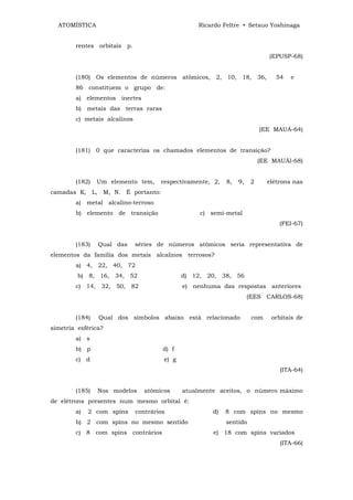 ATOMÍSTICA                                      Ricardo Feltre • Setsuo Yoshinaga


        rentes orbitais p.
                                                                              (EPUSP-68)


        (180) Os elementos de números atômicos, 2, 10, 18, 36,                  54   e
        86 constituem o grupo de:
        a) elementos inertes
        b) metais das terras raras
        c) metais alcalinos
                                                                           (EE MAUÁ-64)


        (181) 0 que caracteriza os chamados elementos de transição?
                                                                           (EE MAUÁl-68)


        (182)   Um elemento tem,      respectivamente, 2,   8,   9,    2     elétrons nas
camadas K, L, M, N. É portanto:
        a) metal alcalino-terroso
        b) elemento de transição                   c) semi-metal
                                                                                 (FEI-67)


        (183)   Qual das      séries de números atômicos seria representativa de
elementos da família dos metais alcalinos terrosos?
        a) 4, 22, 40, 72
         b) 8, 16, 34, 52                     d) 12, 20, 38, 56
        c) 14, 32, 50, 82                     e) nenhuma das respostas anteriores
                                                                      (EES CARLOS-68)


        (184)   Qual dos símbolos abaixo está relacionado              com     orbitais de
simetria esférica?
        a) s
        b) p                           d) f
        c) d                           e) g
                                                                                 (ITA-64)


        (185)   Nos modelos      atômicos     atualmente aceitos, o número máximo
de elétrons presentes num mesmo orbital é:
        a)   2 com spins      contrários               d)   8 com spins no mesmo
        b) 2 com spins no mesmo sentido                     sentido
        c) 8 com spins contrários                      e) 18 com spins variados
                                                                                 (ITA-66)
 