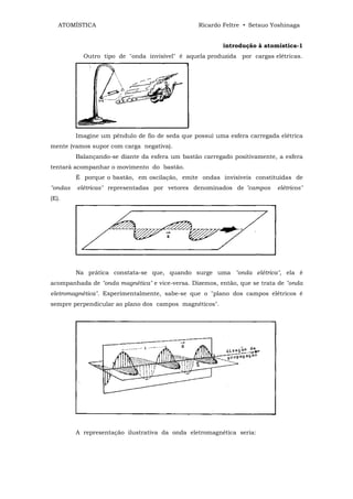 ATOMÍSTICA                                    Ricardo Feltre • Setsuo Yoshinaga


                                                        introdução à atomística-1
           Outro tipo de "onda invisível" é aquela produzida por cargas elétricas.




         Imagine um pêndulo de fio de seda que possui uma esfera carregada elétrica
mente (vamos supor com carga negativa).
         Balançando-se diante da esfera um bastão carregado positivamente, a esfera
tentará acompanhar o movimento do bastão.
         É porque o bastão, em oscilação, emite ondas invisíveis constituídas de
"ondas   elétricas" representadas por vetores denominados de "campos      elétricos"
(E).




         Na prática constata-se que, quando surge uma "onda elétrica", ela ê
acompanhada de "onda magnética" e vice-versa. Dizemos, então, que se trata de "onda
eletromagnética". Experimentalmente, sabe-se que o "plano dos campos elétricos é
sempre perpendicular ao plano dos campos magnéticos".




         A representação ilustrativa da onda eletromagnética seria:
 