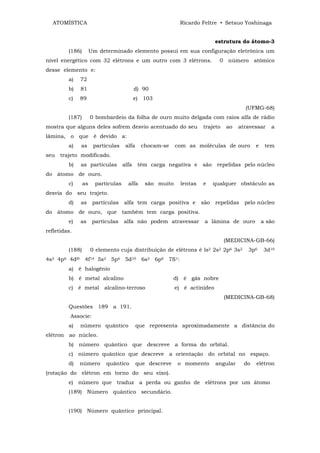 ATOMÍSTICA                                                  Ricardo Feltre • Setsuo Yoshinaga


                                                                             estrutura do átomo-3
         (186)        Um determinado elemento possui em sua configuração eletrônica um
nível energético com 32 elétrons e um outro com 3 elétrons.                    0 número atômico
desse elemento e:
         a)   72
         b)   81                            d) 90
         c)   89                            e) 103
                                                                                         (UFMG-68)
         (187)        0 bombardeio da folha de ouro muito delgada com raios alfa de rádio
mostra que alguns deles sofrem desvio acentuado do seu                 trajeto   ao    atravessar    a
lâmina, o que é devido a:
         a)   as       partículas     alfa    chocam-se     com as moléculas de ouro          e    tem
seu trajeto modificado.
         b)   as partículas          alfa    têm carga negativa e      são    repelidas pelo núcleo
do átomo de ouro.
         c)      as     partículas     alfa     são muito     lentas   e     qualquer obstáculo as
desvia do seu trajeto.
         d)   as       partículas    alfa tem carga positiva e         são   repelidas   pelo núcleo
do átomo de ouro, que também tem carga positiva.
         e)   as       partículas    alfa não podem atravessar          a lâmina de ouro          a são
refletidas.
                                                                                 (MEDICINA-GB-66)
         (188)        0 elemento cuja distribuição de elétrons é ls2 2s2 2p6 3s2          3p6      3d10
4s2 4p6 4dl0 4f14 5s2 5p6 5d10 6s2 6p6 7S1:
         a) é halogênio
         b) é metal alcalino                                d) é gás nobre
         c) é metal alcalino-terroso                        e) é actinídeo
                                                                                 (MEDICINA-GB-68)
         Questões 189 a 191.
          Associe:
         a)   número quântico                que representa aproximadamente a distância do
elétron ao núcleo.
         b) número quântico que descreve a forma do orbital.
         c) número quântico que descreve a orientação do orbital no espaço.
         d)   número        quântico         que descreve    o momento       angular     do   elétron
(rotação do elétron em torno do seu eixo).
         e) número que traduz a perda ou ganho de elétrons por um átomo
         (189) Número quântico secundário.


         (190) Número quântico principal.
 