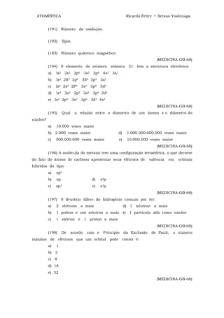ATOMÍSTICA                                               Ricardo Feltre • Setsuo Yoshinaga


          (191) Número de oxidação.


          (192)      Spin.


          (1S3) Número quântico magnético.
                                                                           (MEDICINA-GB-68)
          (194) 0 elemento de número atômico 21 tem a estrutura eletrônica
          a)   ls2 2s2 2p6 3s2 3p6 4s2 3a1
          b)   ls2 2S4 2p6 3S4 3p4 3a1
          c)   ls2 2s2 2P4 3s2 3p6 3d5
          d)   ls2 2s2 2p4 3s5 3p6 3d1
          e) ls2 2p6 3s2 3p6 3d3 4s2
                                                                           (MEDICINA-GB-68)
          (195)     Qual     a relação entre o diâmetro de um átomo e o diâmetro do
núcleo?
          a)   10.000 vezes maior
          b) 2.000 vezes maior                       d)    1.000.000.000.000 vezes maior
          c)   500.000.000 vezes maior               e)    10.000.000 vezes maior
                                                                           (MEDICINA-GB-68)
          (196) A molécula do metano tem uma configuração tetraédrica, o que decorre
do fato do átomo de carbono apresentar seus elétrons de                 valência   em   orbitais
híbridos do tipo:
          a)   sp2
          b)   sp                     d)    s2p
          c)   sp3                    e)    s3p
                                                                           (MEDICINA-GB-68)
          (197) 0 deutério difere do hidrogênio comum por ter:
          a)   2 elétrons a mais                          d) 1 nêutron a mais
          b)   1 próton e um nêutron a mais e) 1 partícula alfa como núcleo
          c)   1 elétron e 1 próton a mais
                                                                           (MEDICINA-GB-68)
          (198)     De     acordo   com o    Princípio    da Exclusão    de Pauli,   o número
máximo de elétrons que um orbital pode conter é:
          a)   1
          b) 2
          c) 8
          d) 18
          e) 32
                                                                           (MEDICINA-GB-68)
 
