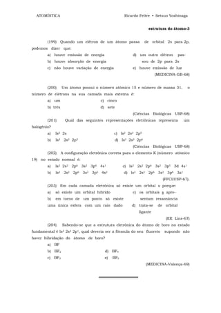 ATOMÍSTICA                                        Ricardo Feltre • Setsuo Yoshinaga


                                                                  estrutura do átomo-3


        (199) Quando um elétron de um átomo passa                de orbital 2s para 2p,
podemos dizer que:
        a) houve emissão de energia                      d) um outro elétron        pas-
        b) houve absorção de energia                          sou de 2p para 2s
        c) não houve variação de energia                 e) houve emissão de luz
                                                                      (MEDICINA-GB-68)


        (200)     Um átomo possui o número atômico 15 e número de massa 31,                o
número de elétrons na sua camada mais externa é:
        a) um                         c) cinco
        b) três                       d) sete
                                                         (Ciências Biológicas USP-68)
        (201)       Qual das seguintes representações eletrônicas representa           um
halogênio?
        a)   ls2 2s                          c) ls2 2s2 2p5
        b)   ls2 2s2 2p3                        d) ls2 2s2 2p6
                                                         (Ciências Biológicas USP-68)
        (202)     A configuração eletrônica correta para o elemento K (número atômico
19) no estado normal é:
        a)   ls2 2s2 2p6 3s2 3p6 4s1               c) ls2 2s2 2p6 3s2 3p5 3d 4s1
        b)   ls2 2s2 2p6 3s2 3p5 4s2                d) ls2 2s2 2p6 3s2 3p6 3a1
                                                                         (FFCLUSP-67).
        (203) Em cada camada eletrônica só existe um orbital s porque:
        a)   só existe um orbital híbrido                c) os orbitais s apre-
        b)   em torno de um ponto só existe                 sentam ressonância
        uma única esfera com um raio dado               d) trata-se    de orbital
                                                            ligante
                                                                           (EE Lins-67)
        (204)     Sabendo-se que a estrutura eletrônica do átomo de boro no estado
fundamental é ls2 2s2 2p1, qual deveria ser a fórmula do seu fluoreto     supondo não
haver hibridação do átomo de boro?
        a) BF
        b) BF2                           d) BF4
        c) BF3                          e)   BF5
                                                                 (MEDICINA-Valença-69)


                                     ═══════════════
 