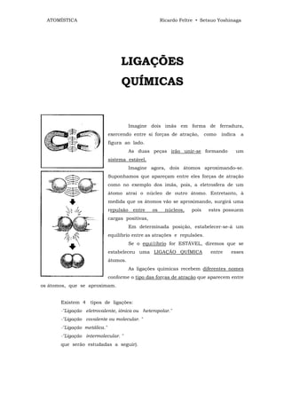 ATOMÍSTICA                                           Ricardo Feltre • Setsuo Yoshinaga




                                   L IG A Ç Õ E S
                                   Q U ÍM IC A S


                                         Imagine dois imãs em forma de ferradura,
                              exercendo entre si forças de atração,        como   indica    a
                              figura ao lado.
                                         As duas peças irão unir-se formando               um
                              sistema estável.
                                         Imagine agora, dois átomos aproximando-se.
                              Suponhamos que apareçam entre eles forças de atração
                              como no exemplo dos imãs, pois, a eletrosfera de um
                              átomo atrai o núcleo de outro átomo. Entretanto, à
                              medida que os átomos vão se aproximando, surgirá uma
                              repulsão    entre   os     núcleos,   pois    estes possuem
                              cargas positivas,
                                         Em determinada posição, estabelecer-se-á um
                              equilíbrio entre as atrações e repulsões.
                                         Se o equi1íbrio for ESTÁVEL, diremos que se
                              estabeleceu uma LIGAÇÃO QUÍMICA                entre    esses
                              átomos.
                                         As ligações químicas recebem diferentes nomes
                              conforme o tipo das forças de atração que aparecem entre
os átomos, que se aproximam.


       Existem 4 tipos de ligações:
       -"Ligação eletrovalente, iônica ou heteropolar."
       -"Ligação covalente ou molecular. "
       -"Ligação metálica."
       -"Ligação intermolecular. "
       que serão estudadas a seguir).
 