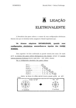 ATOMÍSTICA                                      Ricardo Feltre • Setsuo Yoshinaga




                                                  A          LIGAÇÃO

                                      ELETROVALENTE

        A descoberta dos gases nobres e o exame de suas configurações eletrônicas
fizeram com que os cientistas Lewis, Langmuir e Kossel sugerissem que:


        Os     átomos       adquirem       ESTABILIDADE,           quando      suas
configurações       eletrônicas     assemelham-se         àquelas       dos   GASES
NOBRES.


        Esta sugestão é de fato confirmada na grande maioria dos casos. De modo
geral, os átomos dos gases nobres distinguem-se dos demais, porque na camada
externa possuem 8 elétrons (exceto o gás hélio - vide tabela abaixo).
        Eis a configuração eletrônica dos gases nobres:
 