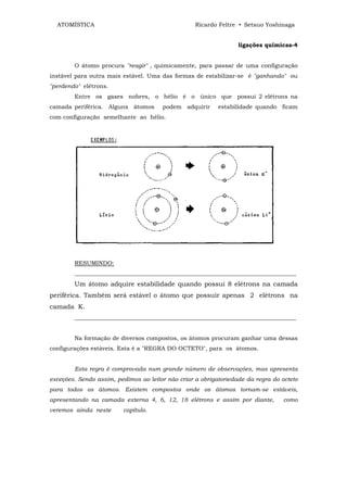 ATOMÍSTICA                                       Ricardo Feltre • Setsuo Yoshinaga


                                                                  ligações químicas-4


        O átomo procura "reagir" , quimicamente, para passar de uma configuração
instável para outra mais estável. Uma das formas de estabilizar-se é "ganhando" ou
"perdendo" elétrons.
        Entre os gases nobres, o hélio é o único que possui 2 elétrons na
camada periférica. Alguns átomos       podem adquirir      estabilidade quando ficam
com configuração semelhante ao hélio.




        RESUMINDO:
        ____________________________________________________________________________
        Um átomo adquire estabilidade quando possui 8 elétrons na camada
periférica. Também será estável o átomo que possuir apenas 2 elétrons na
camada K.
        ____________________________________________________________________________


        Na formação de diversos compostos, os átomos procuram ganhar uma dessas
configurações estáveis. Esta é a "REGRA DO OCTETO", para os átomos.


        Esta regra é comprovada num grande número de observações, mas apresenta
exceções. Sendo assim, pedimos ao leitor não criar a obrigatoriedade da regra do octeto
para todos os átomos. Existem compostos onde os átomos tornam-se estáveis,
apresentando na camada externa 4, 6, 12, 18 elétrons e assim por diante,          como
veremos ainda neste      capítulo.
 