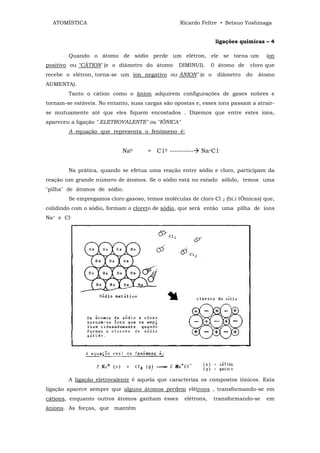 ATOMÍSTICA                                      Ricardo Feltre • Setsuo Yoshinaga


                                                                 ligações químicas – 4

        Quando o átomo de sódio perde um elétron, ele se torna um                     íon
positivo ou "CÀTION' (e o diâmetro do átomo      DIMINUI).      0 átomo de      cloro que
recebe o elétron, torna-se um íon negativo ou ÂNION" (e o        diâmetro     do   átomo
AUMENTA).
        Tanto o câtion como o ãnion adquirem configurações de gases nobres e
tornam-se estáveis. No entanto, suas cargas são opostas e, esses íons passam a atrair-
se mutuamente até que eles fiquem encostados . Dizemos que entre estes íons,
apareceu a ligação ".ELETROVALENTE" ou "IÕNICA"
        A equação que representa o fenômeno é:


                            Na0       + C10 ----------    Na+C1-


        Na prática, quando se efetua uma reação entre sódio e cloro, participam da
reação um grande número de átomos. Se o sódio está no estado sólido, temos uma
"pilha" de átomos de sódio.
        Se empregamos cloro gasoso, temos moléculas de cloro Cl    2   (bi.i tÔmicas) que,
colidindo com o sódio, formam o cloreto de sódio, que será então uma pilha de íons
Na+ e Cl-




        A ligação eletrovalente é aquela que caracteriza os compostos iônicos. Esta
ligação aparece sempre que alguns átomos perdem elétrons , transformando-se em
cátions, enquanto outros átomos ganham esses        elétrons,   transformando-se      em
ânions. As forças, que mantêm
 
