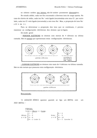 ATOMÍSTICA                                            Ricardo Feltre • Setsuo Yoshinaga


         os cátions unidos aos ânions, são de caráter puramente eletrostático.
         No estado sólido, cada íon fica encostado a diversos íons de carga oposta. No
caso do cloreto de sódio, cada íon Na   +   está ligado (encostado)a seis íons Cl- por outro
lado, cada íon Cl- está ligado (encostado) a seis íons Na+. Mas, a proporção de íons Na+
e Cl - é de 1:1.
         Para se determinar a proporção dos íons que se combinam, é preciso
examinar as configurações eletrônicas dos átomos que se ligam.
         De modo geral:
         - PERDEM ELÉTRONS os átomos com menos de 4 elétrons na última
camada. São os metais que apresentam estas configurações eletrônicas.




         - GANHAM ELÉTRONS os átomos com mais de 4 elétrons na última camada.
São os não metais que possuem esta configuração eletrônica.




         Resumindo:


         "A   LIGAÇÃO IÔNICA     aparece       quando    se   liga   um METAL    com    um
NÃO METAL '.'
 