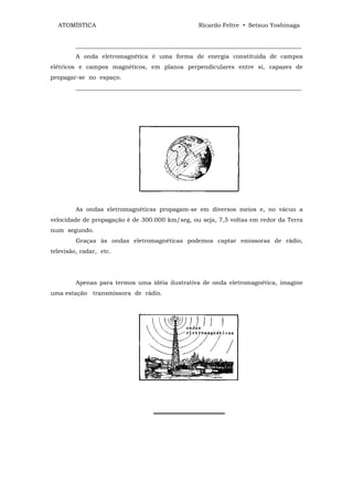 ATOMÍSTICA                                      Ricardo Feltre • Setsuo Yoshinaga


         ____________________________________________________________________________
         A onda eletromagnética é uma forma de energia constituída de campos
elétricos e campos magnéticos, em planos perpendiculares entre si, capazes de
propagar-se no espaço.
         ____________________________________________________________________________




         As ondas eletromagnéticas propagam-se em diversos meios e, no vácuo a
velocidade de propagação é de 300.000 km/seg, ou seja, 7,5 voltas em redor da Terra
num segundo.
         Graças às ondas eletromagnéticas podemos captar emissoras de rádio,
televisão, radar, etc.




         Apenas para termos uma idéia ilustrativa de onda eletromagnética, imagine
uma estação transmissora de rádio.




                                   ═════════════════
 