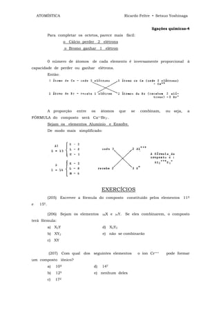 ATOMÍSTICA                                              Ricardo Feltre • Setsuo Yoshinaga


                                                                           ligações químicas-4
            Para completar os octetos, parece mais fácil:
                       o Cálcio perder 2 elétrons
                       o Bromo ganhar 1 elétron


            0 número de átomos       de cada elemento é inversamente proporcional            à
capacidade de perder ou ganhar elétrons.
            Então:




            A proporção      entre   os    átomos      que     se    combinam,    ou seja,   a
FÓRMULA do composto será Ca++Br2_.
            Sejam os elementos Alumínio e Enxofre.
            De modo mais simplificado:




                                           EXERCÍCIOS
            (205) Escrever a fórmula do composto constituído pelos elementos 11X
e    15Y.

            (206)    Sejam os elementos    56X   e   34Y.   Se eles combinarem, o composto
terá fórmula:
            a) X2Y                         d) X2Y2
            b) XY2                         e) não se combinarão
            c) XY


            (207) Com qual      dos seguintes elementos             o íon Cr+++   pode formar
um composto iônico?
            a)   10X                  d)   14T
            b)   12Y                  e) nenhum deles
            c)   17Z
 