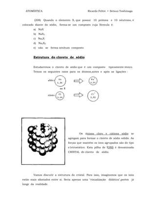 ATOMÍSTICA                                   Ricardo Feltre • Setsuo Yoshinaga


        (208)   Quando o elemento X, que possui    10 prótons       e 10 nêutrons, é
colocado diante do sódio, forma-se um composto cuja fórmula é:
        a) NaX
        b) NaX2
        c) Na2X
        d) Na2X2
        e) não se forma nenhum composto


        Estrutura do cloreto de sódio


        Estudaremos o cloreto de sódio que é um composto           tipicamente iônico.
        Temos os seguintes raios para os átomos,antes e após as ligações :




                                         Os   ânions   cloro   e   cátions   sódio   se
                                 agregam para formar o cloreto de sódio sólido. As
                                 forças que mantém os íons agrupados são do tipo
                                 e1etrostático. Esta pilha de ÍONS é denominada
                                 CRISTAL de cloreto de sódio.




        Vamos discutir a estrutura do cristal. Para isso, imaginemos que os íons
estão mais afastados entre si. Seria apenas uma "visualização      didática",porém   já
longe da realidade.
 