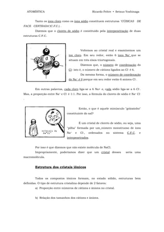 ATOMÍSTICA                                       Ricardo Feltre • Setsuo Yoshinaga


        Tanto os íons cloro como os íons sódio constituem estruturas "CÚBICAS           DE
FACE CENTRADA"(C.F.C.) .
        Dizemos que o cloreto de sódio é constituído pela interpenetração de duas
estruturas C.F.C.




                                            Voltemos ao cristal real e examinemos um
                                  íon cloro. Em seu redor, estão 6 íons Na+ que se
                                  situam em três eixos triortogonais.
                                            Dizemos que, o número de coordenação do
                                  Cl- isto é, o número de cátions ligados ao Cl- é 6.
                                            Da mesma forma, o número de coordenação
                                  do Na+ é 6 porque em seu redor estão 6 anions Cl-.


        Em outras palavras, cada cloro liga-se a 6 Na+ e, cada sódio liga-se a 6 Cl-.
Mas, a proporção entre Na+ e Cl- é 1:1. Por isso, a fórmula do cloreto de sódio é Na+ Cl-
.


                                           Então, o que é aquele minúsculo "grãozinho"
                                 constituinte do sal?


                                           É um cristal de cloreto de sódio, ou seja, uma
                                 "pilha" formada por um_número monstruoso de íons
                                 Na+   e    Cl-,   ordenados   no   sistema    C.F.C.    e
                                 interpenetrados.


        Por isso é que dizemos que não existe molécula de NaCl.
        Impropriamente, poderíamos dizer que um cristal desses                seria uma
macromolécula.


        Estrutura dos cristais iônicos


        Todos os compostos iônicos formam, no estado sólido, estruturas bem
definidas. O tipo de estrutura cristalina depende de 2 fatores:
        a) Proporção entre números de cátions e ânions no cristal.


        b) Relação dos tamanhos dos cátions e ânions.
 