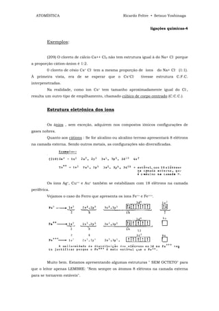 ATOMÍSTICA                                       Ricardo Feltre • Setsuo Yoshinaga


                                                                  ligações químicas-4


         Exemplos:


         (209) O cloreto de cálcio Ca++ Cl2 não tem estrutura igual à do Na+ Cl- porque
a proporção cátion-ânion é 1:2.
         0 cloreto de césio Cs+ Cl- tem a mesma proporção de íons      do Na+ Cl- (1:1).
À primeira vista, era de se esperar que o Cs+Cl-             tivesse estrutura C.F.C.
interpenetradas.
         Na realidade, como íon Cs+ tem tamanho aproximadamente igual do Cl-,
resulta um outro tipo de empilhamento, chamado cúbico de corpo centrado (C.C.C.).


         Estrutura eletrônica dos íons


         Os ânios , sem exceção, adquirem nos compostos iônicos confígurações de
gases nobres.
         Quanto aos cátions : Se for alcalino ou alcalino terroso apresentará 8 elétrons
na camada externa. Sendo outros metais, as configurações são diversificadas.




         Os íons Ag+, Cu++ e Au+ também se estabilizam com 18 elétrons na camada
periférica.
         Vejamos o caso do Ferro que apresenta os íons Fe++ e Fe+++.




         Muito bem. Estamos apresentando algumas estruturas " SEM OCTETO" para
que o leitor apenas LEMBRE: "Nem sempre os átomos 8 elétrons na camada externa
para se tornarem estáveis".
 