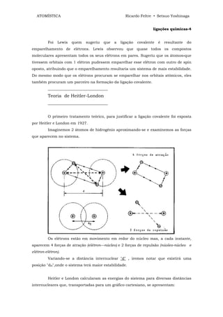 ATOMÍSTICA                                        Ricardo Feltre • Setsuo Yoshinaga


                                                                    ligações químicas-4


         Foi   Lewis   quem   sugeriu   que   a   ligação   covalente   é   resultante   do
emparelhamento de elétrons. Lewis observou que quase todos os compostos
moleculares apresentam todos os seus elétrons em pares. Sugeriu que os átomos»que
tivessem orbitais com 1 elétron pudessem emparelhar esse elétron com outro de spin
oposto, atribuindo que o emparelhamento resultaria um sistema de mais estabilidade.
Do mesmo modo que os elétrons procuram se emparelhar nos orbitais atômicos, eles
também procuram um parceiro na formação da ligação covalente.
         ________________________________
         Teoria de Heitler-London
         ________________________________


         O primeiro tratamento teórico, para justificar a ligação covalente foi exposta
por Heitler e London em 1927.
         Imaginemos 2 átomos de hidrogênio aproximando-se e examinemos as forças
que aparecem no sistema.




         Os elétrons estão em movimento em redor do núcleo mas, a cada instante,
aparecem 4 forças de atração (elétron—núcleo) e 2 forças de repulsão (núoleo-núcleo e
elétron-elétron).
         Variando-se a distância internuclear "d" , iremos notar que existirá uma
posição "dH",onde o sistema terá maior estabilidade.


         Heitler e London calcularam as energias do sistema para diversas distâncias
internucleares que, transportadas para um gráfico cartesiano, se apresentam:
 