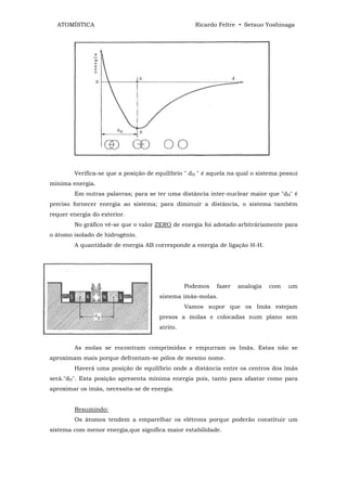 ATOMÍSTICA                                       Ricardo Feltre • Setsuo Yoshinaga




        Verifica-se que a posição de equilíbrio " dH " é aquela na qual o sistema possui
mínima energia.
        Em outras palavras; para se ter uma distância inter-nuclear maior que "dH" é
preciso fornecer energia ao sistema; para diminuir a distância, o sistema também
requer energia do exterior.
        No gráfico vê-se que o valor ZERO de energia foi adotado arbitráriamente para
o átomo isolado de hidrogênio.
        A quantidade de energia AB corresponde a energia de ligação H-H.




                                                Podemos    fazer   analogia   com   um
                                      sistema imãs-molas.
                                                Vamos supor que os Imãs estejam
                                      presos a molas e colocadas num plano sem
                                      atrito.


        As molas se encontram comprimidas e empurram os Imãs. Estas não se
aproximam mais porque defrontam-se pólos de mesmo nome.
        Haverá uma posição de equilíbrio onde a distância entre os centros dos ímãs
será."dH". Esta posição apresenta mínima energia pois, tanto para afastar como para
aproximar os imãs, necessita-se de energia.


        Resumindo:
        Os átomos tendem a emparelhar os elétrons porque poderão constituir um
sistema com menor energia,que significa maior estabilidade.
 