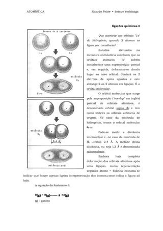 ATOMÍSTICA                                      Ricardo Feltre • Setsuo Yoshinaga




                                                                     ligações químicas-4


                                                        Que acontece aos orbitais "1s"
                                             do hidrogênio, quando 3 átomos se
                                             ligam por covalência?
                                                        Estudos                efetuados      na
                                             mecânica ondulatória concluem que os
                                             orbitais       atômicos            "ls"     sofrem
                                             inicialmente uma superposição parcial
                                             e, em seguida, deformam-se dando
                                             lugar ao novo orbital. Conterá os 2
                                             elétrons     de      spins   opostos       e    este
                                             abrangerá os 2 átomos em ligação. É o
                                             orbital molecular.
                                                        O orbital molecular que surge
                                             pela superposição ("overlap" em inglês)
                                             parcial      de      orbitais       atômicos,     é
                                             denominado orbital sigma (‫ )ﯕ‬e tem
                                             como índices os orbitais atômicos de
                                             origem.     No     caso      da     molécula     de
                                             hidrogênio, temos o orbital molecular
                                             ‫ﯕ‬s-s-
                                                        Pode-se      medir        a    distância
                                             internuclear e, no caso da molécula de
                                             H2   xtemos       2,4 Ǻ. A metade dessa
                                             distância, ou seja l,2 Ǻ é denominada
                                             ralocovalente.
                                                        Embora            haja         completa
                                             deformação dos orbitais atômicos após
                                             uma       ligação,     numa        representação
                                             segundo átomo = bolinha costuma-se
indicar que houve apenas ligeira interpenetração dos átomos,como indica a figura aõ
lado.
        A equação do fenômeno é:


        H(g) + H(g)------   H2(g)

        (g) - gasoso
 