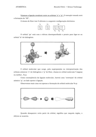 ATOMÍSTICA                                       Ricardo Feltre • Setsuo Yoshinaga




         Vejamos a ligação covalente entre os orbitais "s" e "p". O exemplo tomado será
a formação do "HF".
         O átomo de flúor tem 9 elétrons e a seguinte configuração eletrônica:




         O orbital "pz" está com o elétron desemparelhado e pronto para ligar-se ao
orbital "ls" do hidrogênio.




         0 orbital molecular que surge, pela superposição ou interpenetração dos
orbitais atômicos "s" do hidrogênio e "p" do flúor, chama-se orbital molecular ‫( ﯕ‬sigma)
ou melhor , ‫ﯕ‬s-p.
         Como conseqüência da ligação molecular, haverá uma "contração" do orbital
atômico "p", no lado oposto à ligação.
         Observemos mais uma vez apenas a formação do orbital molecular ‫ﯕ‬s-p:




         Quando desaparece certa parte do orbital, significa que naquela região, o
elétron se ausenta.
 